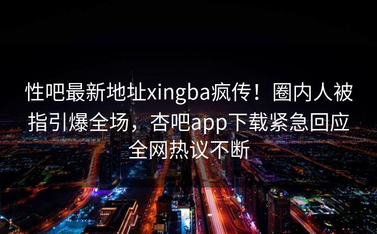 性吧最新地址xingba疯传！圈内人被指引爆全场，杏吧app下载紧急回应全网热议不断