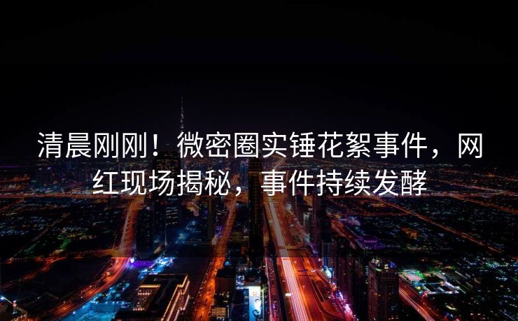 清晨刚刚！微密圈实锤花絮事件，网红现场揭秘，事件持续发酵