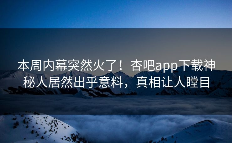 本周内幕突然火了！杏吧app下载神秘人居然出乎意料，真相让人瞠目