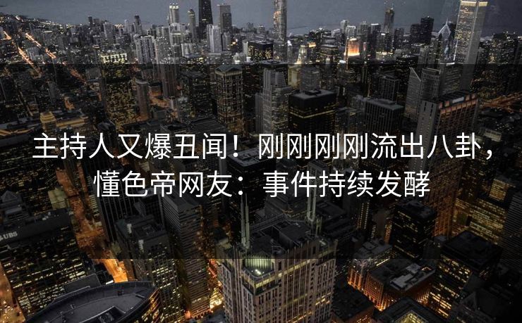 主持人又爆丑闻！刚刚刚刚流出八卦，懂色帝网友：事件持续发酵