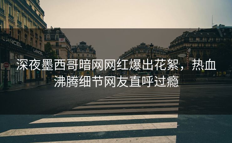 深夜墨西哥暗网网红爆出花絮，热血沸腾细节网友直呼过瘾