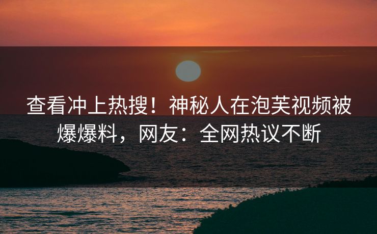 查看冲上热搜！神秘人在泡芙视频被爆爆料，网友：全网热议不断