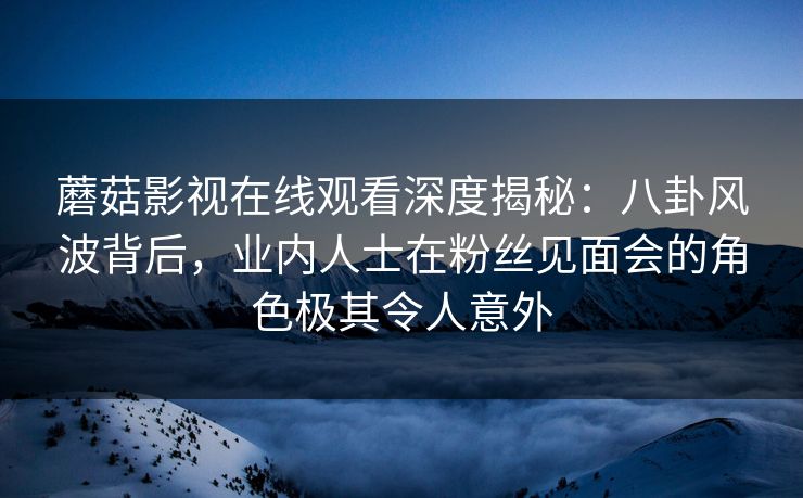 蘑菇影视在线观看深度揭秘：八卦风波背后，业内人士在粉丝见面会的角色极其令人意外
