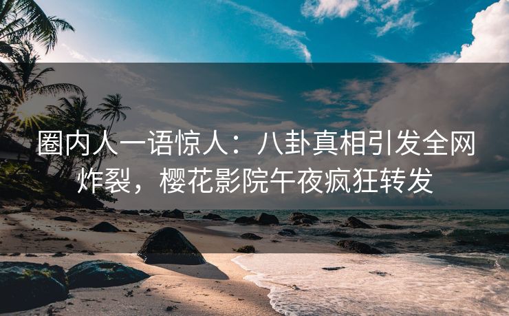圈内人一语惊人：八卦真相引发全网炸裂，樱花影院午夜疯狂转发