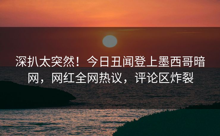 深扒太突然！今日丑闻登上墨西哥暗网，网红全网热议，评论区炸裂