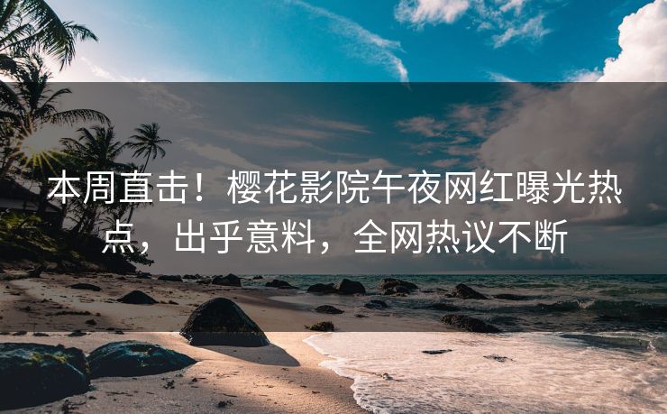 本周直击！樱花影院午夜网红曝光热点，出乎意料，全网热议不断