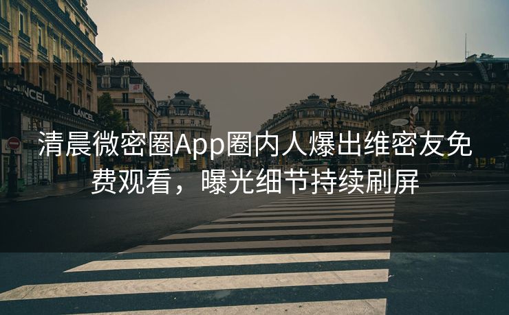 清晨微密圈App圈内人爆出维密友免费观看，曝光细节持续刷屏