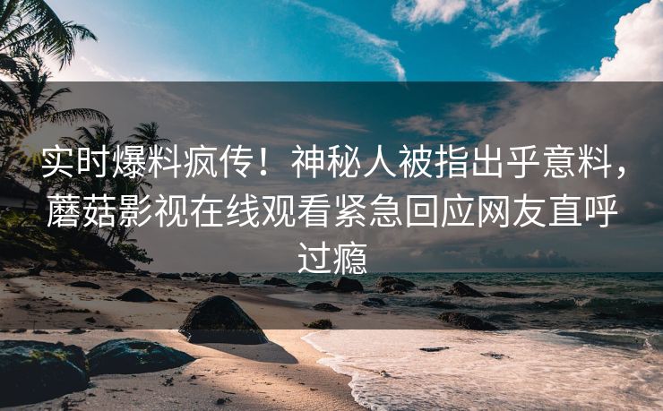 实时爆料疯传！神秘人被指出乎意料，蘑菇影视在线观看紧急回应网友直呼过瘾
