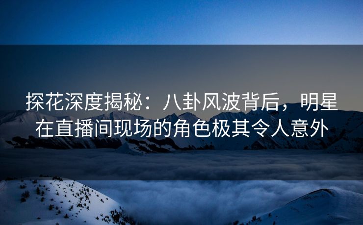 探花深度揭秘：八卦风波背后，明星在直播间现场的角色极其令人意外