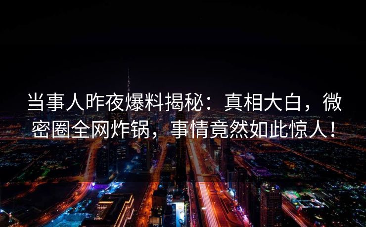 当事人昨夜爆料揭秘：真相大白，微密圈全网炸锅，事情竟然如此惊人！