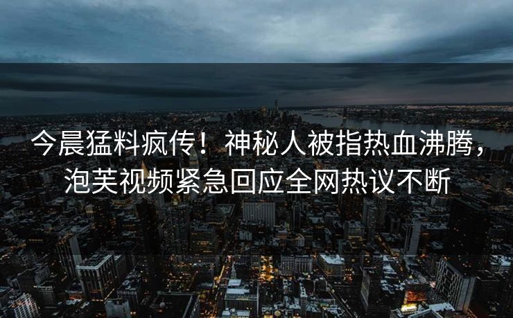 今晨猛料疯传！神秘人被指热血沸腾，泡芙视频紧急回应全网热议不断