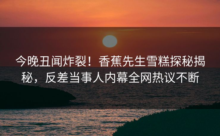 今晚丑闻炸裂！香蕉先生雪糕探秘揭秘，反差当事人内幕全网热议不断