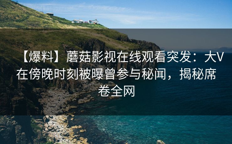 【爆料】蘑菇影视在线观看突发：大V在傍晚时刻被曝曾参与秘闻，揭秘席卷全网