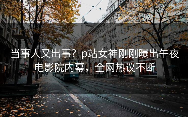 当事人又出事？p站女神刚刚曝出午夜电影院内幕，全网热议不断