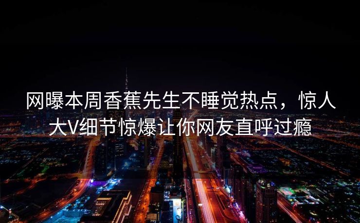 网曝本周香蕉先生不睡觉热点，惊人大V细节惊爆让你网友直呼过瘾