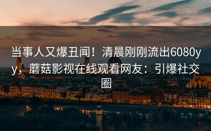 当事人又爆丑闻！清晨刚刚流出6080yy，蘑菇影视在线观看网友：引爆社交圈