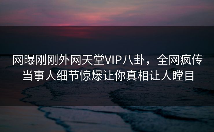 网曝刚刚外网天堂VIP八卦，全网疯传当事人细节惊爆让你真相让人瞠目