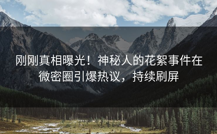 刚刚真相曝光！神秘人的花絮事件在微密圈引爆热议，持续刷屏