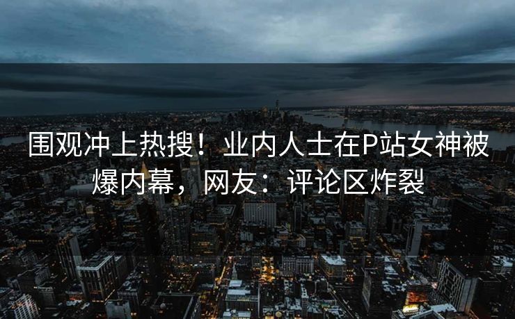 围观冲上热搜！业内人士在P站女神被爆内幕，网友：评论区炸裂
