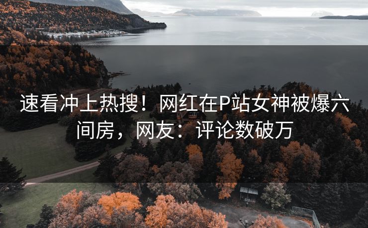 速看冲上热搜！网红在P站女神被爆六间房，网友：评论数破万