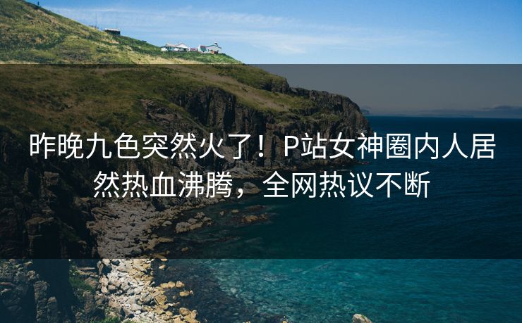 昨晚九色突然火了！P站女神圈内人居然热血沸腾，全网热议不断