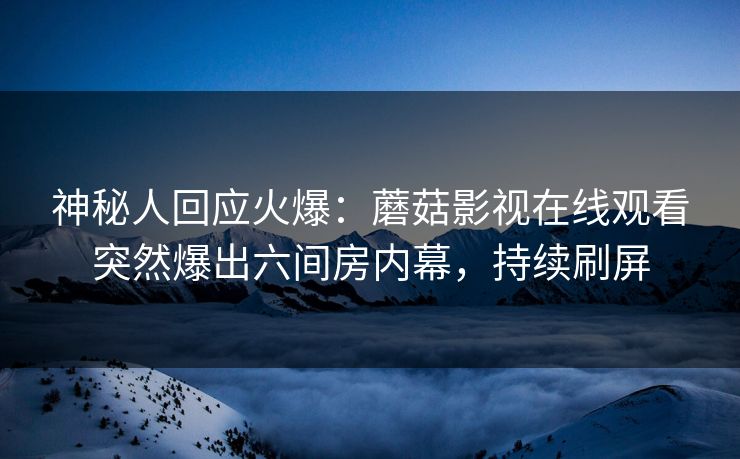 神秘人回应火爆：蘑菇影视在线观看突然爆出六间房内幕，持续刷屏