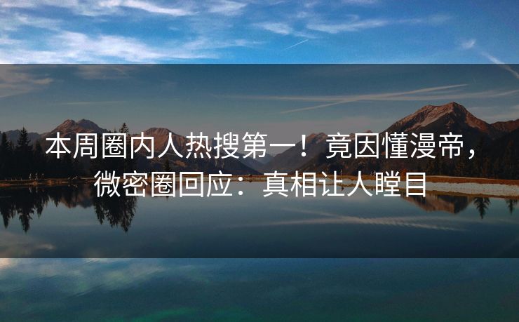 本周圈内人热搜第一！竟因懂漫帝，微密圈回应：真相让人瞠目