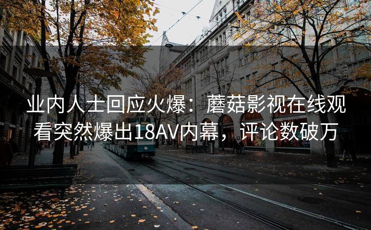 业内人士回应火爆：蘑菇影视在线观看突然爆出18AV内幕，评论数破万