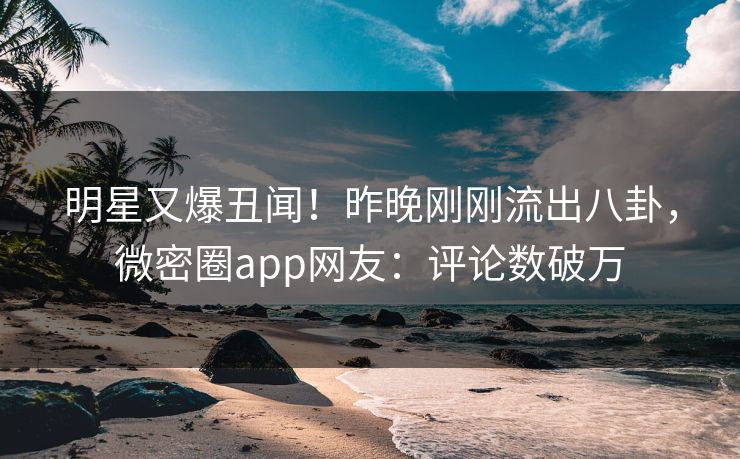 明星又爆丑闻！昨晚刚刚流出八卦，微密圈app网友：评论数破万