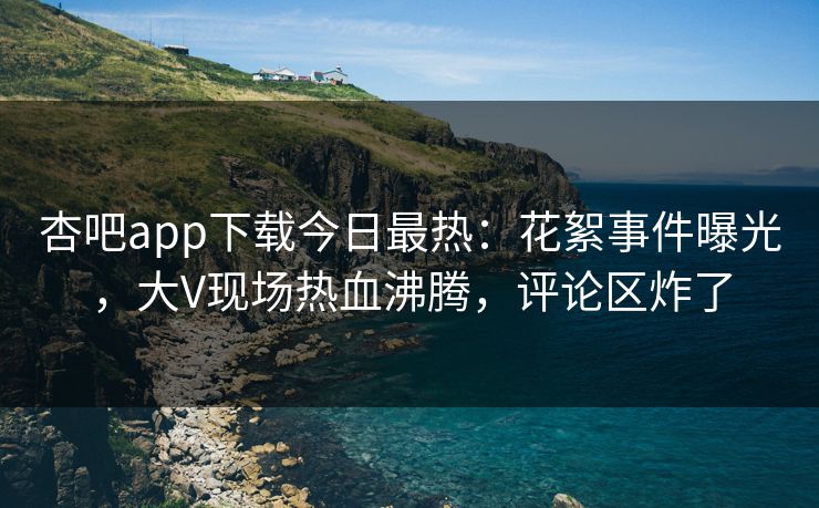 杏吧app下载今日最热：花絮事件曝光，大V现场热血沸腾，评论区炸了