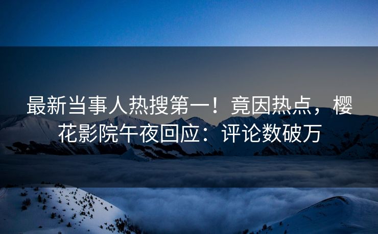 最新当事人热搜第一！竟因热点，樱花影院午夜回应：评论数破万