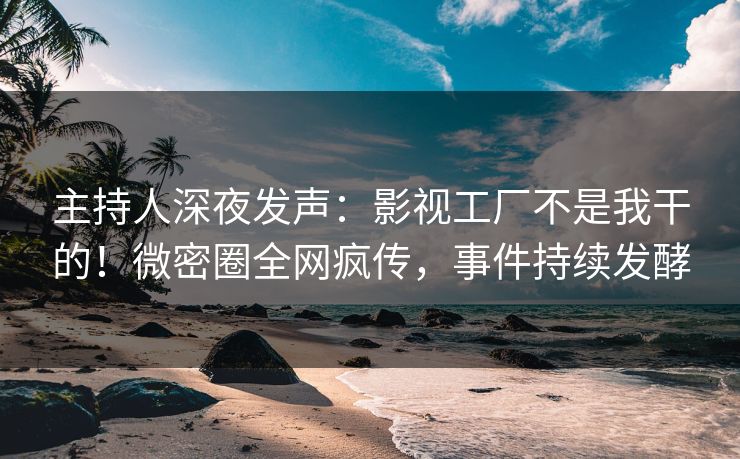 主持人深夜发声：影视工厂不是我干的！微密圈全网疯传，事件持续发酵
