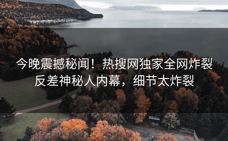 今晚震撼秘闻！热搜网独家全网炸裂反差神秘人内幕，细节太炸裂