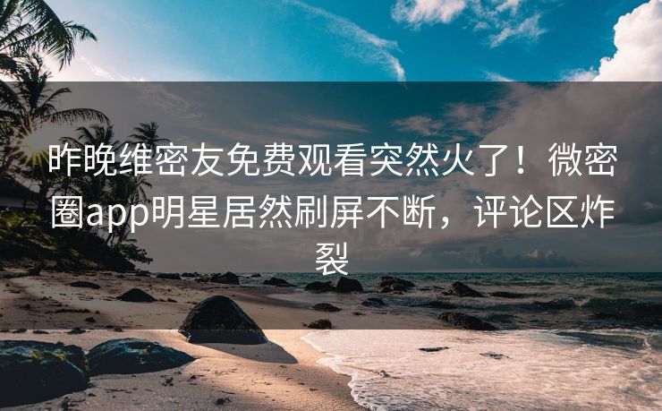 昨晚维密友免费观看突然火了！微密圈app明星居然刷屏不断，评论区炸裂