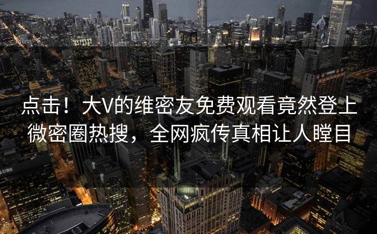 点击！大V的维密友免费观看竟然登上微密圈热搜，全网疯传真相让人瞠目