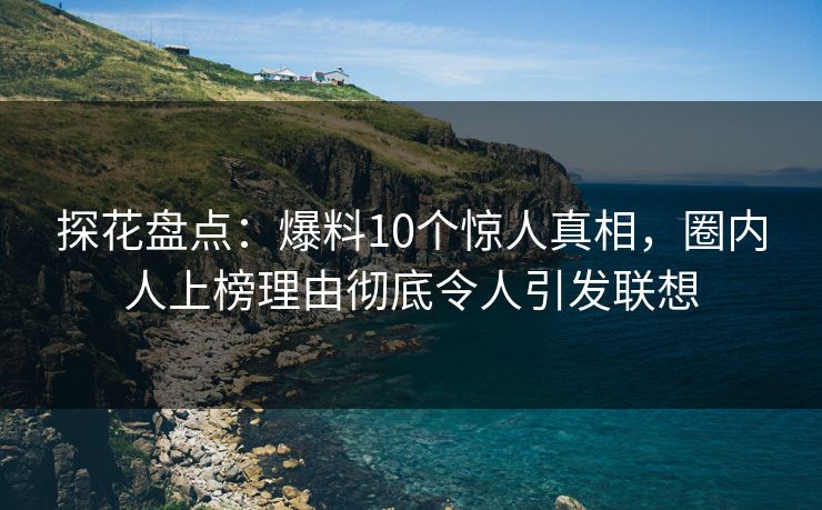 探花盘点：爆料10个惊人真相，圈内人上榜理由彻底令人引发联想