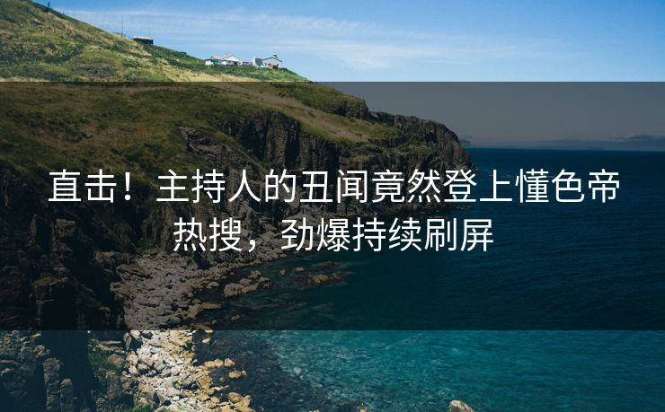 直击！主持人的丑闻竟然登上懂色帝热搜，劲爆持续刷屏
