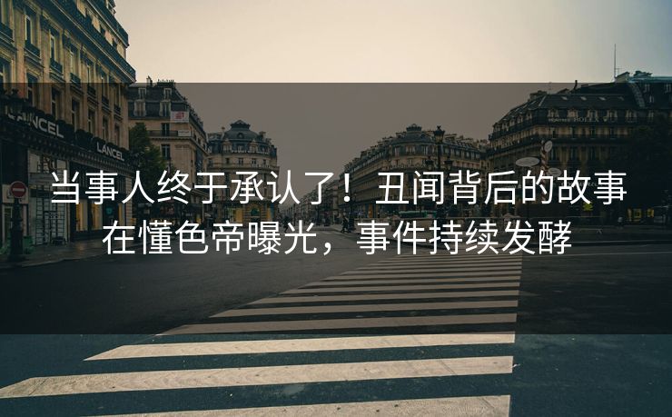 当事人终于承认了！丑闻背后的故事在懂色帝曝光，事件持续发酵