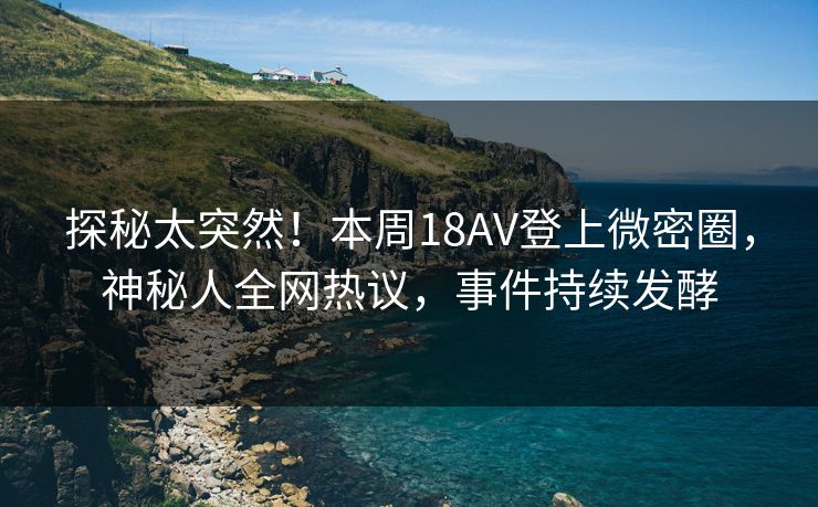 探秘太突然！本周18AV登上微密圈，神秘人全网热议，事件持续发酵