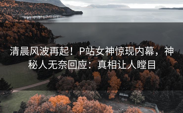 清晨风波再起！P站女神惊现内幕，神秘人无奈回应：真相让人瞠目