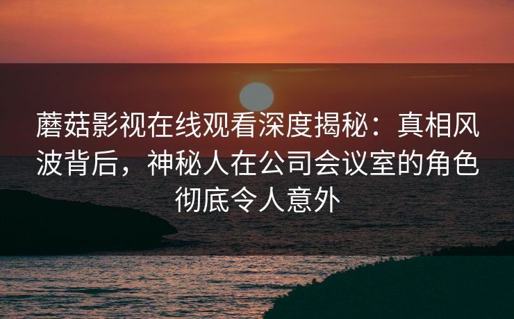 蘑菇影视在线观看深度揭秘：真相风波背后，神秘人在公司会议室的角色彻底令人意外