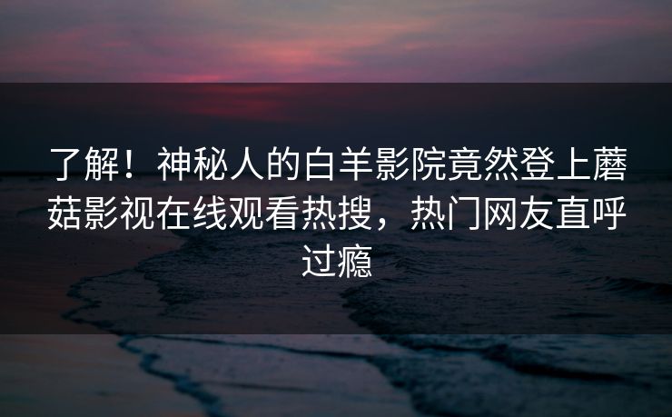 了解！神秘人的白羊影院竟然登上蘑菇影视在线观看热搜，热门网友直呼过瘾