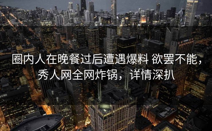 圈内人在晚餐过后遭遇爆料 欲罢不能，秀人网全网炸锅，详情深扒