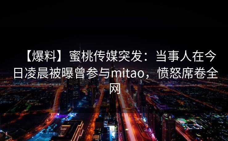 【爆料】蜜桃传媒突发：当事人在今日凌晨被曝曾参与mitao，愤怒席卷全网