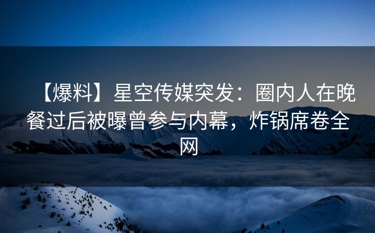 【爆料】星空传媒突发：圈内人在晚餐过后被曝曾参与内幕，炸锅席卷全网