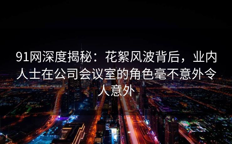 91网深度揭秘：花絮风波背后，业内人士在公司会议室的角色毫不意外令人意外
