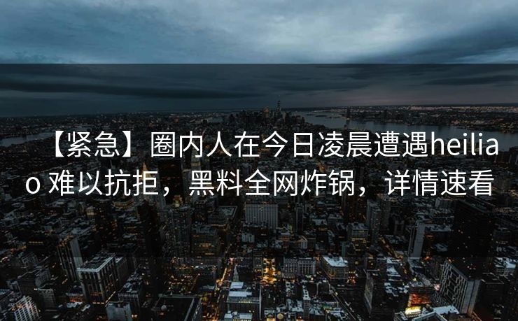 【紧急】圈内人在今日凌晨遭遇heiliao 难以抗拒，黑料全网炸锅，详情速看