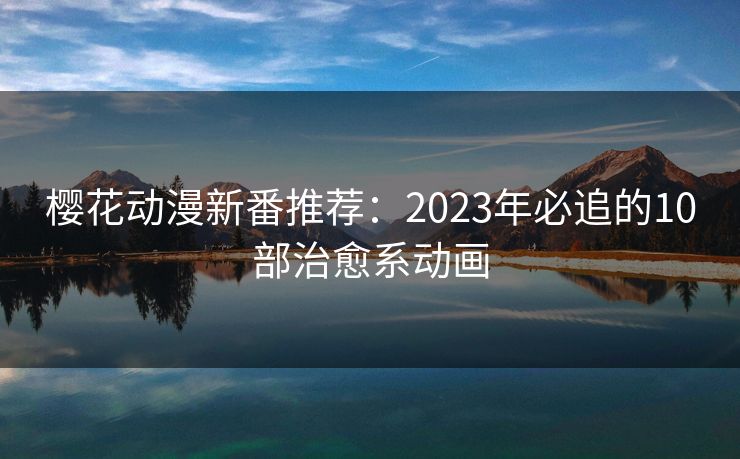 樱花动漫新番推荐：2023年必追的10部治愈系动画