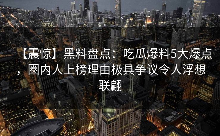 【震惊】黑料盘点：吃瓜爆料5大爆点，圈内人上榜理由极具争议令人浮想联翩