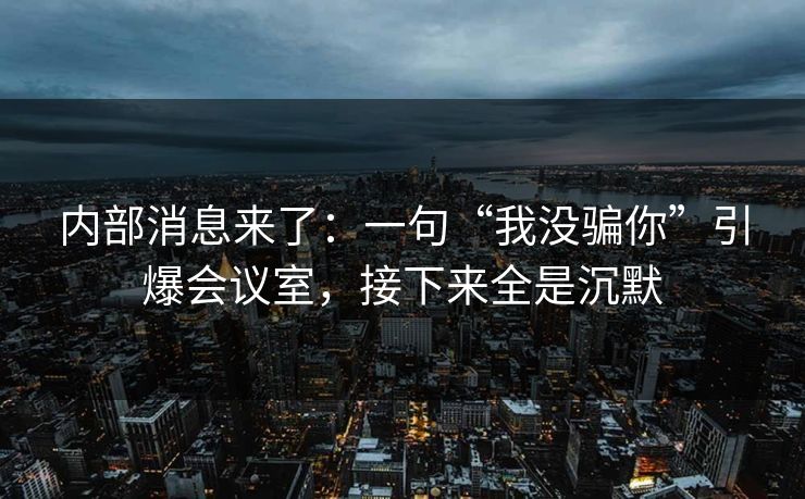 内部消息来了：一句“我没骗你”引爆会议室，接下来全是沉默